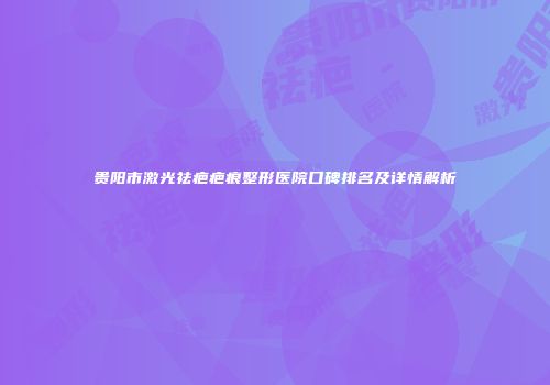 贵阳市激光祛疤疤痕整形医院口碑排名及详情解析