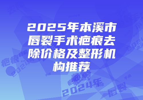 2025年本溪市唇裂手术疤痕去除价格及整形机构推荐