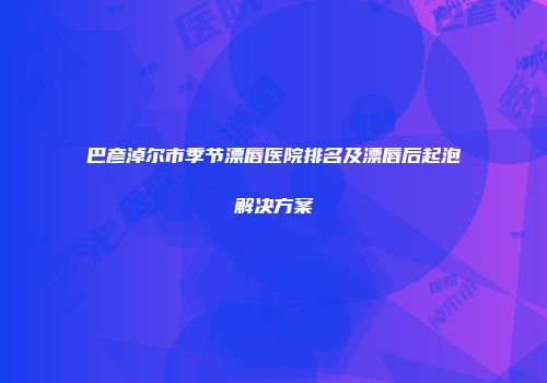 巴彦淖尔市季节漂唇医院排名及漂唇后起泡解决方案