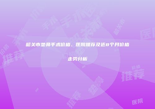 韶关市垫鼻手术价格、医院推荐及近8个月价格走势分析