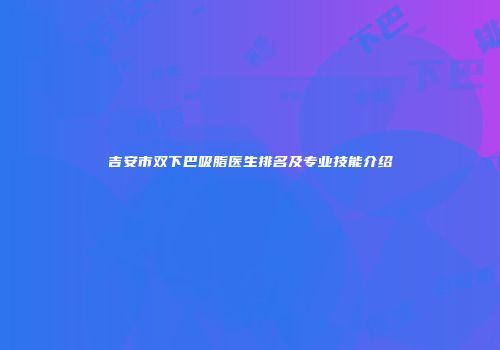 吉安市双下巴吸脂医生排名及专业技能介绍