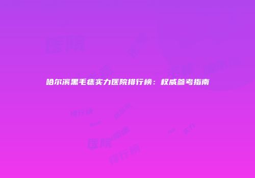 哈尔滨黑毛痣实力医院排行榜：权威参考指南
