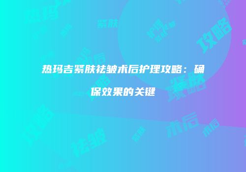 热玛吉紧肤祛皱术后护理攻略：确保效果的关键