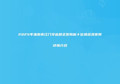 2025年淮南市江门牙齿矫正医院前十位排名及医院详情介绍