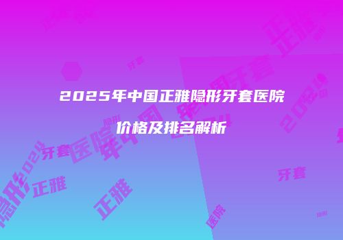 2025年中国正雅隐形牙套医院价格及排名解析
