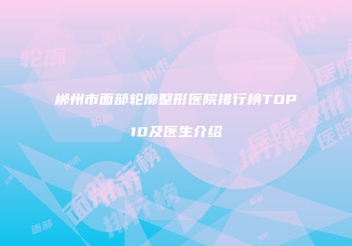 郴州市面部轮廓整形医院排行榜TOP10及医生介绍