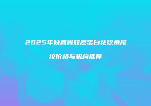 2025年陕西省胶原蛋白祛除鱼尾纹价格与机构推荐