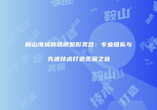鞍山海城韩晓明整形美容：专业团队与先进技术打造美丽之选
