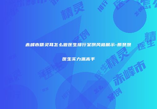 赤峰市精灵耳怎么做医生排行案例风格展示-邢慧慧医生实力派高手