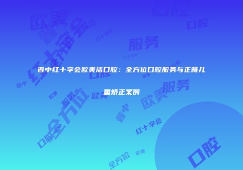 晋中红十字会欧美洁口腔：全方位口腔服务与正雅儿童矫正案例