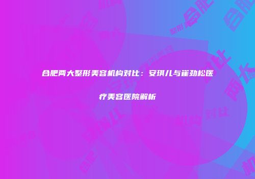 合肥两大整形美容机构对比：安琪儿与崔劲松医疗美容医院解析