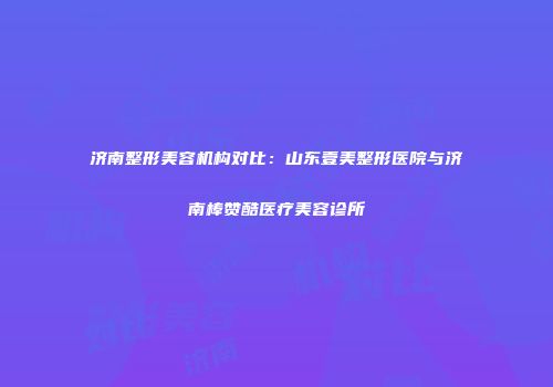 济南整形美容机构对比：山东壹美整形医院与济南棒赞酷医疗美容诊所