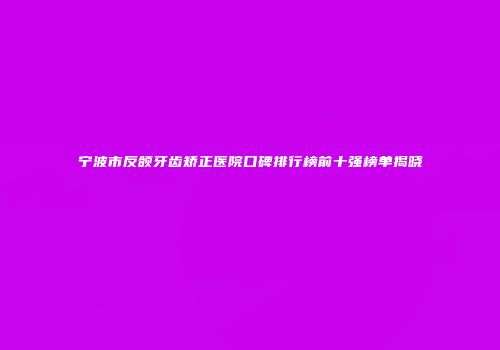 宁波市反颌牙齿矫正医院口碑排行榜前十强榜单揭晓