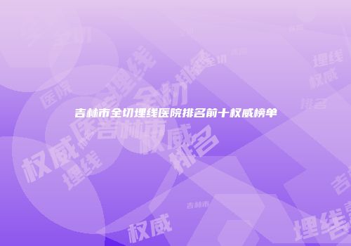 吉林市全切埋线医院排名前十权威榜单