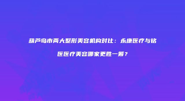 葫芦岛市两大整形美容机构对比：永康医疗与铭医医疗美容哪家更胜一筹？
