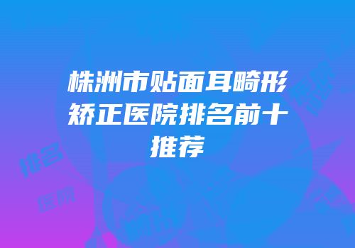株洲市贴面耳畸形矫正医院排名前十推荐