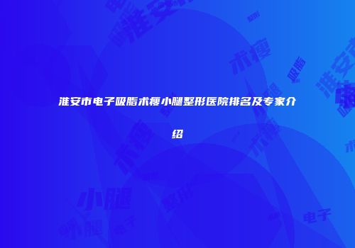 淮安市电子吸脂术瘦小腿整形医院排名及专家介绍