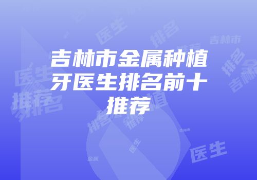 吉林市金属种植牙医生排名前十推荐