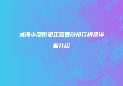 威海市隐形矫正器医院排行榜及详细介绍