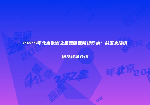 2025年北京欧洲之星蕊丽医院排行榜：前五家院镇场及特色介绍