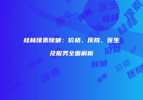 桂林像素除皱：价格、医院、医生及服务全面解析