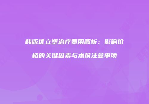 韩版优立塑治疗费用解析：影响价格的关键因素与术前注意事项