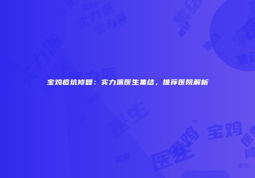 宝鸡痘坑修复：实力派医生集结，推荐医院解析