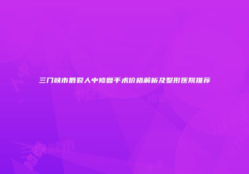 三门峡市唇裂人中修复手术价格解析及整形医院推荐