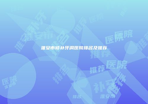 淮安市修补牙洞医院排名及推荐