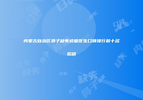 内蒙古自治区鼻子缺失修复医生口碑排行前十名揭晓