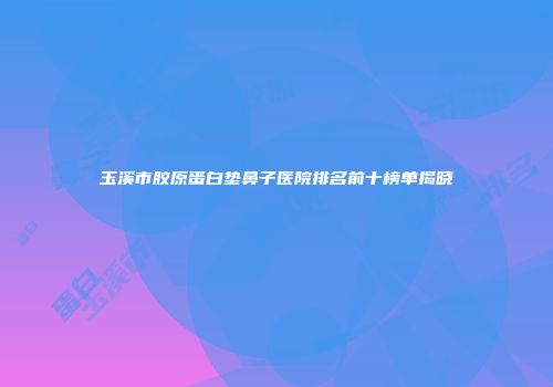 玉溪市胶原蛋白垫鼻子医院排名前十榜单揭晓