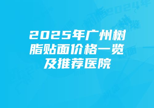 2025年广州树脂贴面价格一览及推荐医院