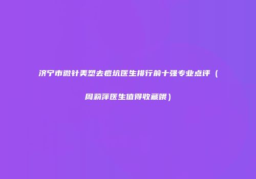 济宁市微针美塑去痘坑医生排行前十强专业点评（周莉萍医生值得收藏哦）