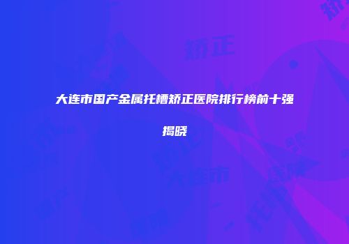 大连市国产金属托槽矫正医院排行榜前十强揭晓