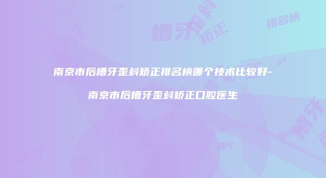 南京市后槽牙歪斜矫正排名榜哪个技术比较好-南京市后槽牙歪斜矫正口腔医生
