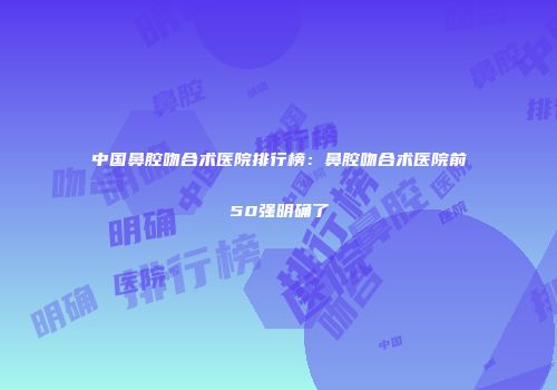 中国鼻腔吻合术医院排行榜：鼻腔吻合术医院前50强明确了