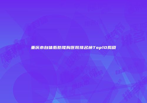 重庆市自体脂肪隆胸医院排名榜Top10揭晓