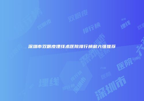 深圳市双眼皮埋线术医院排行榜前六强推荐