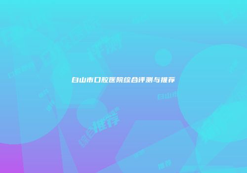 白山市口腔医院综合评测与推荐