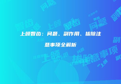 上颌智齿：问题、副作用、拔除注意事项全解析