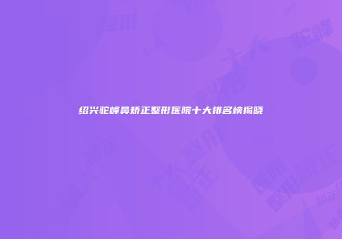 绍兴驼峰鼻矫正整形医院十大排名榜揭晓