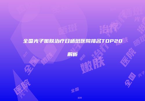 全国光子嫩肤治疗日晒斑医院排名TOP20解析