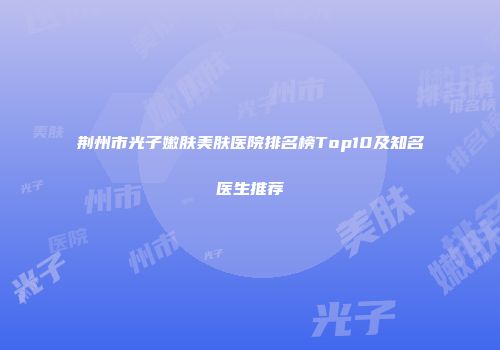 荆州市光子嫩肤美肤医院排名榜Top10及知名医生推荐