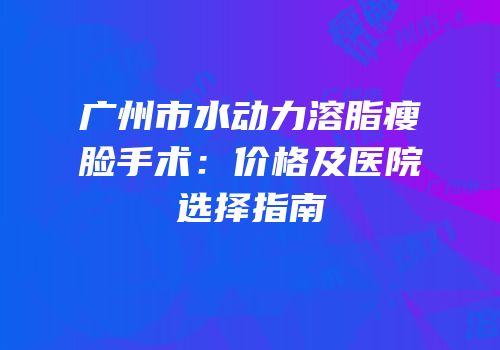 广州市水动力溶脂瘦脸手术：价格及医院选择指南