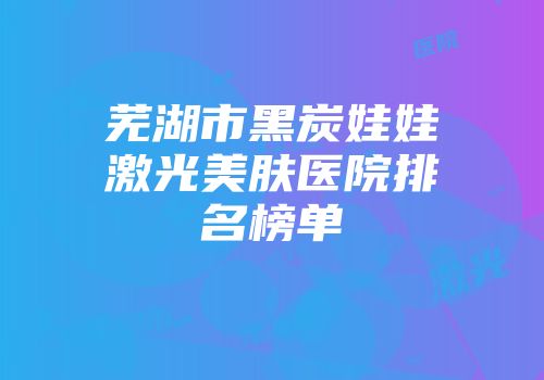 芜湖市黑炭娃娃激光美肤医院排名榜单