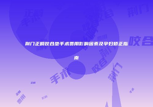 荆门正畸咬合垫手术费用影响因素及孕妇矫正指南