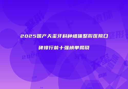 2025国产天玺牙科种植体整形医院口碑排行前十强榜单揭晓