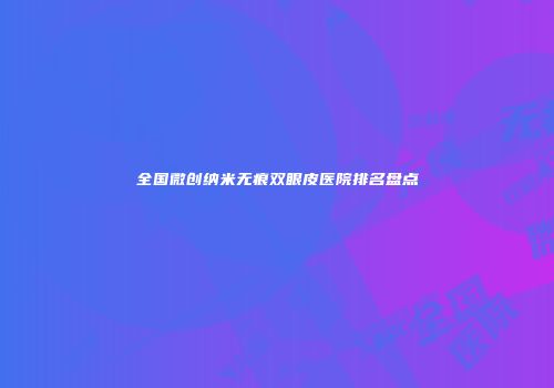 全国微创纳米无痕双眼皮医院排名盘点