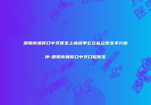 邵阳市挫碎口中牙医生上榜名单公立私立医生不分伯仲-邵阳市挫碎口中牙口腔医生