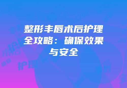整形丰唇术后护理全攻略：确保效果与安全